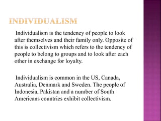 Individualism is the tendency of people to look
after themselves and their family only. Opposite of
this is collectivism which refers to the tendency of
people to belong to groups and to look after each
other in exchange for loyalty.
Individualism is common in the US, Canada,
Australia, Denmark and Sweden. The people of
Indonesia, Pakistan and a number of South
Americans countries exhibit collectivism.
 