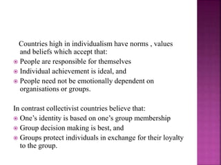Countries high in individualism have norms , values
and beliefs which accept that:
 People are responsible for themselves
 Individual achievement is ideal, and
 People need not be emotionally dependent on
organisations or groups.
In contrast collectivist countries believe that:
 One’s identity is based on one’s group membership
 Group decision making is best, and
 Groups protect individuals in exchange for their loyalty
to the group.
 