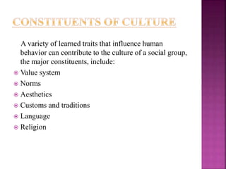 A variety of learned traits that influence human
behavior can contribute to the culture of a social group,
the major constituents, include:
 Value system
 Norms
 Aesthetics
 Customs and traditions
 Language
 Religion
 
