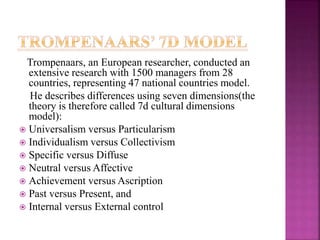 Trompenaars, an European researcher, conducted an
extensive research with 1500 managers from 28
countries, representing 47 national countries model.
He describes differences using seven dimensions(the
theory is therefore called 7d cultural dimensions
model):
 Universalism versus Particularism
 Individualism versus Collectivism
 Specific versus Diffuse
 Neutral versus Affective
 Achievement versus Ascription
 Past versus Present, and
 Internal versus External control
 