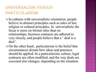  In cultures with universalistic orientation, people
believe in abstract principles such as rules of law,
religion or cultural principles. In universalistic the
focus is more on formal rules than on
relationships, business contracts are adhered to
very closely, and people believe that a ‘ deal is a
deal’.
 On the other hand , particularism is the belief that
circumstances dictate how ideas and practices
should be applied. In a particularistic culture, legal
contracts are often modified, and the way deals are
executed also changes, depending on the situation.
 