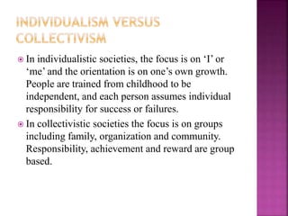  In individualistic societies, the focus is on ‘I’ or
‘me’ and the orientation is on one’s own growth.
People are trained from childhood to be
independent, and each person assumes individual
responsibility for success or failures.
 In collectivistic societies the focus is on groups
including family, organization and community.
Responsibility, achievement and reward are group
based.
 