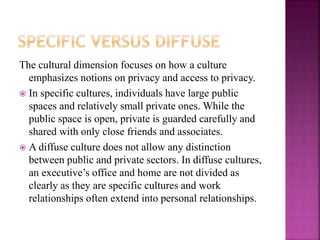 The cultural dimension focuses on how a culture
emphasizes notions on privacy and access to privacy.
 In specific cultures, individuals have large public
spaces and relatively small private ones. While the
public space is open, private is guarded carefully and
shared with only close friends and associates.
 A diffuse culture does not allow any distinction
between public and private sectors. In diffuse cultures,
an executive’s office and home are not divided as
clearly as they are specific cultures and work
relationships often extend into personal relationships.
 
