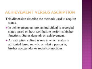 This dimension describe the methods used to acquire
status.
 In achievement culture, an individual is accorded
status based on how well he/she performs his/her
functions. Status depends on achievement.
 An ascription culture is one in which status is
attributed based on who or what a person is,
his/her age, gender or social connections.
 