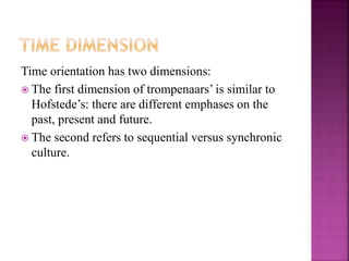 Time orientation has two dimensions:
 The first dimension of trompenaars’ is similar to
Hofstede’s: there are different emphases on the
past, present and future.
 The second refers to sequential versus synchronic
culture.
 