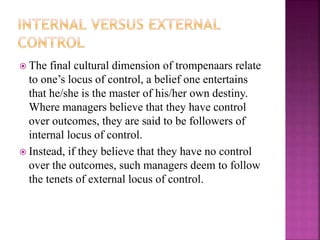  The final cultural dimension of trompenaars relate
to one’s locus of control, a belief one entertains
that he/she is the master of his/her own destiny.
Where managers believe that they have control
over outcomes, they are said to be followers of
internal locus of control.
 Instead, if they believe that they have no control
over the outcomes, such managers deem to follow
the tenets of external locus of control.
 