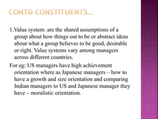 1.Value system: are the shared assumptions of a
group about how things out to be or abstract ideas
about what a group believes to be good, desirable
or right. Value systems vary among managers
across different countries.
For eg: US managers have high achievement
orientation where as Japanese managers – how to
have a growth and size orientation and comparing
Indian managers to US and Japanese manager they
have – moralistic orientation.
 