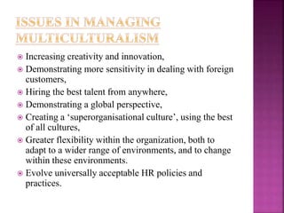  Increasing creativity and innovation,
 Demonstrating more sensitivity in dealing with foreign
customers,
 Hiring the best talent from anywhere,
 Demonstrating a global perspective,
 Creating a ‘superorganisational culture’, using the best
of all cultures,
 Greater flexibility within the organization, both to
adapt to a wider range of environments, and to change
within these environments.
 Evolve universally acceptable HR policies and
practices.
 