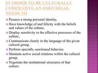  Possess a strong personal identity,
 Have knowledge of and felicity with the beliefs
and values of the culture,
 Display sensitivity to the effective processes of the
culture,
 Communicate clearly in the language of the given
cultural group,
 Perform specially sanctioned behavior,
 Maintain active social relations within the cultural
group,
 Negotiate the institutional structures of that
culture.
 