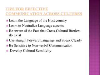  Learn the Language of the Host country
 Learn to Neutralize Language accents
 Be Aware of the Fact that Cross-Cultural Barriers
do Exist
 Use straight Forward Language and Speak Clearly
 Be Sensitive to Non-verbal Communication
 Develop Cultural Sensitivity
 