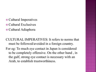  Cultural Imperatives
 Cultural Exclusives
 Cultural Adiaphora
CULTURAL IMPERATIVES: It refers to norms that
must be followed/avoided in a foreign country.
For eg: To much eye contact in Japan is considered
to be completely offensive. On the other hand , in
the gulf, strong eye contact is necessary with an
Arab, to establish trustworthiness.
 
