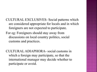 CULTURAL EXCLUSIVES- Social patterns which
are considered appropriate for locals and in which
foreigners are not expected to participate.
For eg: Foreigners should stay away from
discussions on local country politics, social
customs and practices.
CULTURAL ADIAPHORA- social customs in
which a foreign may participate, so that the
international manager may decide whether to
participate or avoid.
 