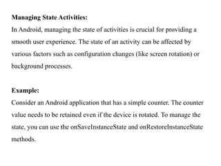 Managing State Activities:
In Android, managing the state of activities is crucial for providing a
smooth user experience. The state of an activity can be affected by
various factors such as configuration changes (like screen rotation) or
background processes.
Example:
Consider an Android application that has a simple counter. The counter
value needs to be retained even if the device is rotated. To manage the
state, you can use the onSaveInstanceState and onRestoreInstanceState
methods.
 