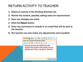 Return activity to teacherSelect an activity in the Pending Activities list.Review the content, possibly adding notes for improvement.Save any changes you makeClick theReturnbutton.Enter any comments to include in an email that will be sent to the teacher.The teacher can now make any adjustments and re-publishPlease remove the table from the body of the lesson and insert it as an attachment. Then, resubmit. Thanks!
