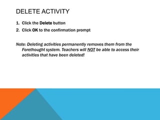 Delete ActivityClick theDeletebuttonClickOKto the confirmation promptNote: Deleting activities permanently removes them from the Forethought system. Teachers will NOTbe able to access their activities that have been deleted!