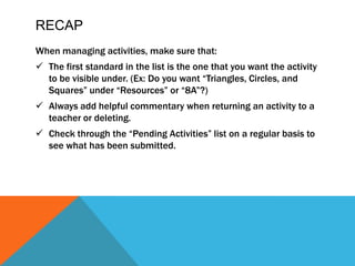 RECAPWhen managing activities, make sure that:The first standard in the list is the one that you want the activity to be visible under. (Ex: Do you want “Triangles, Circles, and Squares” under “Resources” or “8A”?)