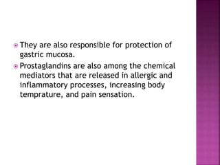  They are also responsible for protection of
gastric mucosa.
 Prostaglandins are also among the chemical
mediators that are released in allergic and
inflammatory processes, increasing body
temprature, and pain sensation.
 