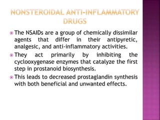  The NSAIDs are a group of chemically dissimilar
agents that differ in their antipyretic,
analgesic, and anti-inflammatory activities.
 They act primarily by inhibiting the
cyclooxygenase enzymes that catalyze the first
step in prostanoid biosynthesis.
 This leads to decreased prostaglandin synthesis
with both beneficial and unwanted effects.
 