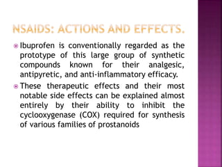  Ibuprofen is conventionally regarded as the
prototype of this large group of synthetic
compounds known for their analgesic,
antipyretic, and anti-inflammatory efficacy.
 These therapeutic effects and their most
notable side effects can be explained almost
entirely by their ability to inhibit the
cyclooxygenase (COX) required for synthesis
of various families of prostanoids
 
