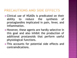  Clinical use of NSAIDs is predicated on their
ability to reduce the synthesis of
prostaglandins implicated in pain, fever, and
inflammation.
 However, these agents are hardly selective in
this goal and also inhibit the production of
additional prostanoids that perform useful
physiological functions.
 This accounts for potential side effects and
contraindications.
 
