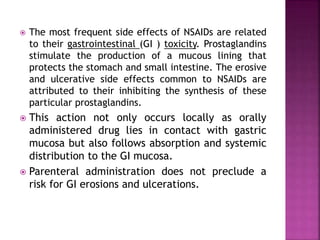  The most frequent side effects of NSAIDs are related
to their gastrointestinal (GI ) toxicity. Prostaglandins
stimulate the production of a mucous lining that
protects the stomach and small intestine. The erosive
and ulcerative side effects common to NSAIDs are
attributed to their inhibiting the synthesis of these
particular prostaglandins.
 This action not only occurs locally as orally
administered drug lies in contact with gastric
mucosa but also follows absorption and systemic
distribution to the GI mucosa.
 Parenteral administration does not preclude a
risk for GI erosions and ulcerations.
 