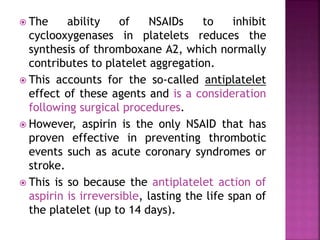  The ability of NSAIDs to inhibit
cyclooxygenases in platelets reduces the
synthesis of thromboxane A2, which normally
contributes to platelet aggregation.
 This accounts for the so-called antiplatelet
effect of these agents and is a consideration
following surgical procedures.
 However, aspirin is the only NSAID that has
proven effective in preventing thrombotic
events such as acute coronary syndromes or
stroke.
 This is so because the antiplatelet action of
aspirin is irreversible, lasting the life span of
the platelet (up to 14 days).
 
