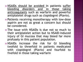  NSAIDs should be avoided in patients suffer
bleeding disorders and in those taking
anticoagulants such as warfarin and powerful
antiplatelet drugs such as clopidogrel (Plavix).
 Patients receiving monotherapy with low-dose
aspirin are not as great a concern but should
be considered.
 The issue with NSAIDs is due not so much to
their antiplatelet action but to NSAID-induced
injury of GI mucosa that may bleed far more
profusely in this patient population.
 NSAIDs increase the risk for GI bleeding
twofold to threefold in patients medicated
with clopidogrel (Plavix) and fourfold to
fivefold in those taking warfarin
 