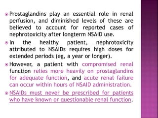  Prostaglandins play an essential role in renal
perfusion, and diminished levels of these are
believed to account for reported cases of
nephrotoxicity after longterm NSAID use.
 In the healthy patient, nephrotoxicity
attributed to NSAIDs requires high doses for
extended periods (eg, a year or longer).
 However, a patient with compromised renal
function relies more heavily on prostaglandins
for adequate function, and acute renal failure
can occur within hours of NSAID administration.
 NSAIDs must never be prescribed for patients
who have known or questionable renal function.
 
