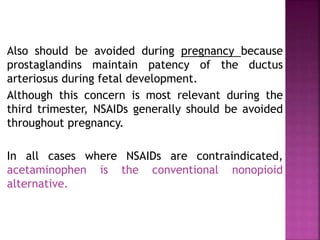 Also should be avoided during pregnancy because
prostaglandins maintain patency of the ductus
arteriosus during fetal development.
Although this concern is most relevant during the
third trimester, NSAIDs generally should be avoided
throughout pregnancy.
In all cases where NSAIDs are contraindicated,
acetaminophen is the conventional nonopioid
alternative.
 