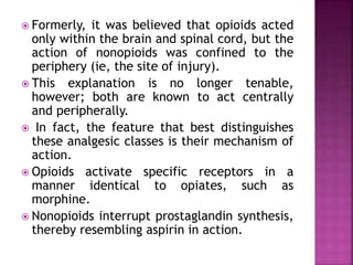  Formerly, it was believed that opioids acted
only within the brain and spinal cord, but the
action of nonopioids was confined to the
periphery (ie, the site of injury).
 This explanation is no longer tenable,
however; both are known to act centrally
and peripherally.
 In fact, the feature that best distinguishes
these analgesic classes is their mechanism of
action.
 Opioids activate specific receptors in a
manner identical to opiates, such as
morphine.
 Nonopioids interrupt prostaglandin synthesis,
thereby resembling aspirin in action.
 