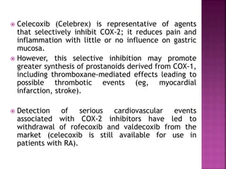  Celecoxib (Celebrex) is representative of agents
that selectively inhibit COX-2; it reduces pain and
inflammation with little or no influence on gastric
mucosa.
 However, this selective inhibition may promote
greater synthesis of prostanoids derived from COX-1,
including thromboxane-mediated effects leading to
possible thrombotic events (eg, myocardial
infarction, stroke).
 Detection of serious cardiovascular events
associated with COX-2 inhibitors have led to
withdrawal of rofecoxib and valdecoxib from the
market (celecoxib is still available for use in
patients with RA).
 