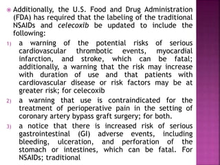  Additionally, the U.S. Food and Drug Administration
(FDA) has required that the labeling of the traditional
NSAIDs and celecoxib be updated to include the
following:
1) a warning of the potential risks of serious
cardiovascular thrombotic events, myocardial
infarction, and stroke, which can be fatal;
additionally, a warning that the risk may increase
with duration of use and that patients with
cardiovascular disease or risk factors may be at
greater risk; for celecoxib
2) a warning that use is contraindicated for the
treatment of perioperative pain in the setting of
coronary artery bypass graft surgery; for both.
3) a notice that there is increased risk of serious
gastrointestinal (GI) adverse events, including
bleeding, ulceration, and perforation of the
stomach or intestines, which can be fatal. For
NSAIDs; traditional
 