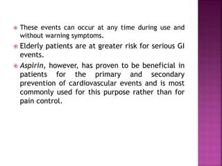  These events can occur at any time during use and
without warning symptoms.
 Elderly patients are at greater risk for serious GI
events.
 Aspirin, however, has proven to be beneficial in
patients for the primary and secondary
prevention of cardiovascular events and is most
commonly used for this purpose rather than for
pain control.
 