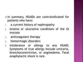  In summary, NSAIDs are contraindicated for
patients who have:
1. a current history of nephropathy
2. erosive or ulcerative conditions of the GI
mucosa
3. anticoagulant therapy
4. hemorrhagic disorders
5. intolerance or allergy to any NSAID;
Symptoms of true allergy include urticaria,
bronchoconstriction, or angioedema. Fatal
anaphylactic shock is rare.
 