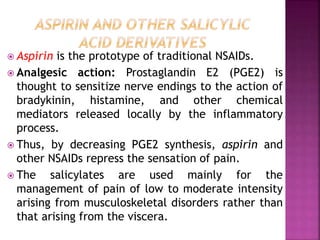  Aspirin is the prototype of traditional NSAIDs.
 Analgesic action: Prostaglandin E2 (PGE2) is
thought to sensitize nerve endings to the action of
bradykinin, histamine, and other chemical
mediators released locally by the inflammatory
process.
 Thus, by decreasing PGE2 synthesis, aspirin and
other NSAIDs repress the sensation of pain.
 The salicylates are used mainly for the
management of pain of low to moderate intensity
arising from musculoskeletal disorders rather than
that arising from the viscera.
 