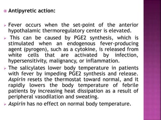  Antipyretic action:
 Fever occurs when the set-point of the anterior
hypothalamic thermoregulatory center is elevated.
 This can be caused by PGE2 synthesis, which is
stimulated when an endogenous fever-producing
agent (pyrogen), such as a cytokine, is released from
white cells that are activated by infection,
hypersensitivity, malignancy, or inflammation.
 The salicylates lower body temperature in patients
with fever by impeding PGE2 synthesis and release.
Aspirin resets the thermostat toward normal, and it
rapidly lowers the body temperature of febrile
patients by increasing heat dissipation as a result of
peripheral vasodilation and sweating.
 Aspirin has no effect on normal body temperature.
 