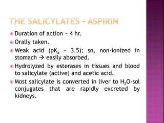  Duration of action ~ 4 hr.
 Orally taken.
 Weak acid (pKa ~ 3.5); so, non-ionized in
stomach  easily absorbed.
 Hydrolyzed by esterases in tissues and blood
to salicylate (active) and acetic acid.
 Most salicylate is converted in liver to H2O-sol
conjugates that are rapidly excreted by
kidneys.
 