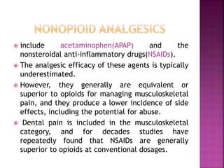  include acetaminophen(APAP) and the
nonsteroidal anti-inflammatory drugs(NSAIDs).
 The analgesic efficacy of these agents is typically
underestimated.
 However, they generally are equivalent or
superior to opioids for managing musculoskeletal
pain, and they produce a lower incidence of side
effects, including the potential for abuse.
 Dental pain is included in the musculoskeletal
category, and for decades studies have
repeatedly found that NSAIDs are generally
superior to opioids at conventional dosages.
 