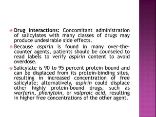  Drug interactions: Concomitant administration
of salicylates with many classes of drugs may
produce undesirable side effects.
 Because aspirin is found in many over-the-
counter agents, patients should be counseled to
read labels to verify aspirin content to avoid
overdose.
 Salicylate is 90 to 95 percent protein bound and
can be displaced from its protein-binding sites,
resulting in increased concentration of free
salicylate; alternatively, aspirin could displace
other highly protein-bound drugs, such as
warfarin, phenytoin, or valproic acid, resulting
in higher free concentrations of the other agent.
 