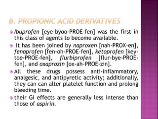  Ibuprofen [eye-byoo-PROE-fen] was the first in
this class of agents to become available.
 It has been joined by naproxen [nah-PROX-en],
fenoprofen [fen-oh-PROE-fen], ketoprofen [key-
toe-PROE-fen], flurbiprofen [flur-bye-PROE-
fen], and oxaprozin [ox-ah-PROE-zin].
 All these drugs possess anti-inflammatory,
analgesic, and antipyretic activity; additionally,
they can can alter platelet function and prolong
bleeding time.
 their GI effects are generally less intense than
those of aspirin.
 