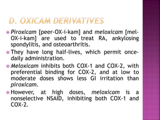  Piroxicam [peer-OX-i-kam] and meloxicam [mel-
OX-i-kam] are used to treat RA, ankylosing
spondylitis, and osteoarthritis.
 They have long half-lives, which permit once-
daily administration.
 Meloxicam inhibits both COX-1 and COX-2, with
preferential binding for COX-2, and at low to
moderate doses shows less GI irritation than
piroxicam.
 However, at high doses, meloxicam is a
nonselective NSAID, inhibiting both COX-1 and
COX-2.
 