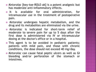  Ketorolac [key-toe-ROLE-ak] is a potent analgesic but
has moderate anti-inflammatory effects.
 It is available for oral administration, for
intramuscular use in the treatment of postoperative
pain.
 Ketorolac undergoes hepatic metabolism, and the
drug and its metabolites are eliminated via the urine.
 Ketorolac is indicated for short-term relief of
moderate to severe pain for up to 5 days after the
first dose is administered via IV or intramuscular
dosing at the doctor's office or in a hospital.
 This agent is to be avoided in pediatric patients;
patients with mild pain, and those with chronic
conditions, the dose should not exceed 40 mg/day.
 Ketorolac can cause fatal peptic ulcers as well as GI
bleeding and/or perforation of the stomach or
intestines.
 