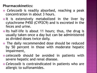 Pharmacokinetics:
 Celecoxib is readily absorbed, reaching a peak
concentration in about 3 hours.
 It is extensively metabolized in the liver by
cytochrome P450 (CYP2C9) and is excreted in the
feces and urine.
 Its half-life is about 11 hours; thus, the drug is
usually taken once a day but can be administered
as divided doses twice daily.
 The daily recommended dose should be reduced
by 50 percent in those with moderate hepatic
impairment,
 celecoxib should be avoided in patients with
severe hepatic and renal disease.
 Celecoxib is contraindicated in patients who are
allergic to sulfonamides.
 