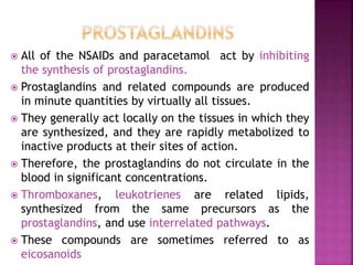  All of the NSAIDs and paracetamol act by inhibiting
the synthesis of prostaglandins.
 Prostaglandins and related compounds are produced
in minute quantities by virtually all tissues.
 They generally act locally on the tissues in which they
are synthesized, and they are rapidly metabolized to
inactive products at their sites of action.
 Therefore, the prostaglandins do not circulate in the
blood in significant concentrations.
 Thromboxanes, leukotrienes are related lipids,
synthesized from the same precursors as the
prostaglandins, and use interrelated pathways.
 These compounds are sometimes referred to as
eicosanoids
 