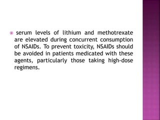  serum levels of lithium and methotrexate
are elevated during concurrent consumption
of NSAIDs. To prevent toxicity, NSAIDs should
be avoided in patients medicated with these
agents, particularly those taking high-dose
regimens.
 