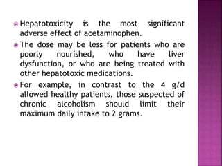  Hepatotoxicity is the most significant
adverse effect of acetaminophen.
 The dose may be less for patients who are
poorly nourished, who have liver
dysfunction, or who are being treated with
other hepatotoxic medications.
 For example, in contrast to the 4 g/d
allowed healthy patients, those suspected of
chronic alcoholism should limit their
maximum daily intake to 2 grams.
 