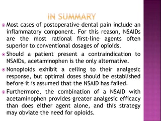  Most cases of postoperative dental pain include an
inflammatory component. For this reason, NSAIDs
are the most rational first-line agents often
superior to conventional dosages of opioids.
 Should a patient present a contraindication to
NSAIDs, acetaminophen is the only alternative.
 Nonopioids exhibit a ceiling to their analgesic
response, but optimal doses should be established
before it is assumed that the NSAID has failed.
 Furthermore, the combination of a NSAID with
acetaminophen provides greater analgesic efficacy
than does either agent alone, and this strategy
may obviate the need for opioids.
 