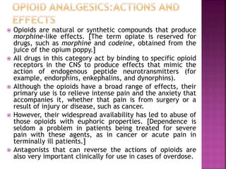  Opioids are natural or synthetic compounds that produce
morphine-like effects. [The term opiate is reserved for
drugs, such as morphine and codeine, obtained from the
juice of the opium poppy.]
 All drugs in this category act by binding to specific opioid
receptors in the CNS to produce effects that mimic the
action of endogenous peptide neurotransmitters (for
example, endorphins, enkephalins, and dynorphins).
 Although the opioids have a broad range of effects, their
primary use is to relieve intense pain and the anxiety that
accompanies it, whether that pain is from surgery or a
result of injury or disease, such as cancer.
 However, their widespread availability has led to abuse of
those opioids with euphoric properties. [Dependence is
seldom a problem in patients being treated for severe
pain with these agents, as in cancer or acute pain in
terminally ill patients.]
 Antagonists that can reverse the actions of opioids are
also very important clinically for use in cases of overdose.
 