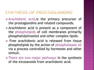  Arachidonic acid,is the primary precursor of
the prostaglandins and related compounds.
 Arachidonic acid is present as a component of
the phospholipids of cell membranes primarily
phosphatidylinositol and other complex lipids.
 Free arachidonic acid is released from tissue
phospholipids by the action of phospholipase A2
via a process controlled by hormones and other
stimuli.
 There are two major pathways in the synthesis
of the eicosanoids from arachidonic acid.
 