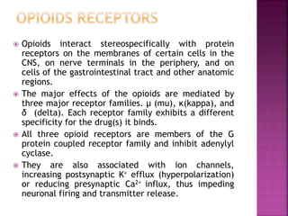  Opioids interact stereospecifically with protein
receptors on the membranes of certain cells in the
CNS, on nerve terminals in the periphery, and on
cells of the gastrointestinal tract and other anatomic
regions.
 The major effects of the opioids are mediated by
three major receptor families. μ (mu), κ(kappa), and
δ (delta). Each receptor family exhibits a different
specificity for the drug(s) it binds.
 All three opioid receptors are members of the G
protein coupled receptor family and inhibit adenylyl
cyclase.
 They are also associated with ion channels,
increasing postsynaptic K+ efflux (hyperpolarization)
or reducing presynaptic Ca2+ influx, thus impeding
neuronal firing and transmitter release.
 